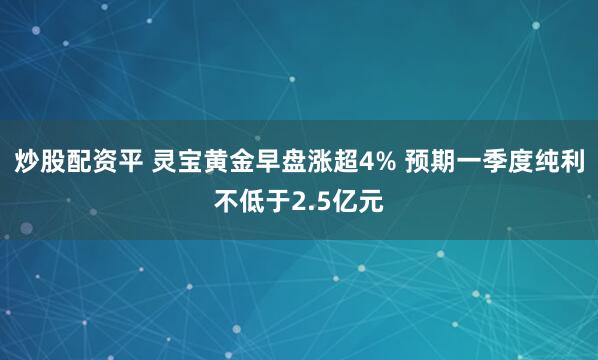 炒股配资平 灵宝黄金早盘涨超4% 预期一季度纯利不低于2.5亿元