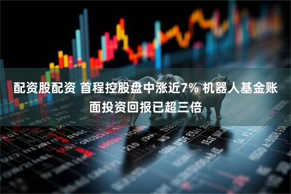配资股配资 首程控股盘中涨近7% 机器人基金账面投资回报已超三倍