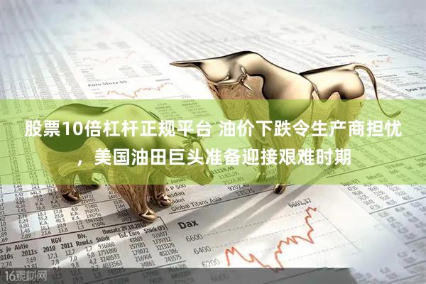 股票10倍杠杆正规平台 油价下跌令生产商担忧，美国油田巨头准备迎接艰难时期