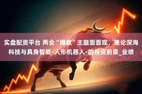 实盘配资平台 两会“爆款”主题面面观，兼论深海科技与具身智能-人形机器人-的投资前景_业绩