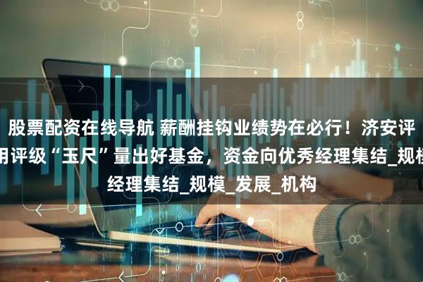 股票配资在线导航 薪酬挂钩业绩势在必行！济安评级韦洪波：用评级“玉尺”量出好基金，资金向优秀经理集结_规模_发展_机构