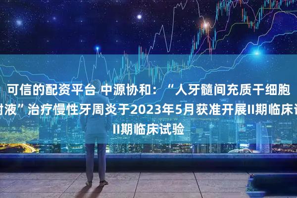 可信的配资平台 中源协和：“人牙髓间充质干细胞注射液”治疗慢性牙周炎于2023年5月获准开展II期临床试验