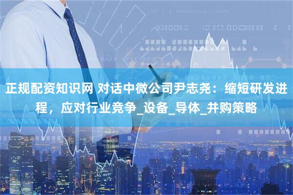 正规配资知识网 对话中微公司尹志尧：缩短研发进程，应对行业竞争_设备_导体_并购策略