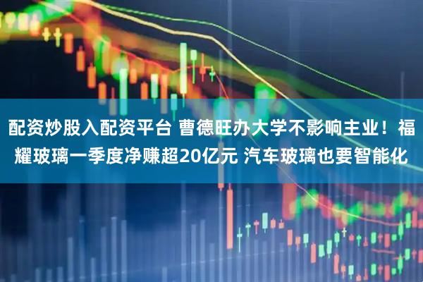 配资炒股入配资平台 曹德旺办大学不影响主业！福耀玻璃一季度净赚超20亿元 汽车玻璃也要智能化