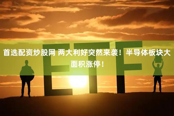 首选配资炒股网 两大利好突然来袭！半导体板块大面积涨停！