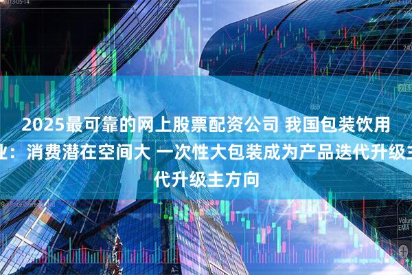 2025最可靠的网上股票配资公司 我国包装饮用水行业：消费潜在空间大 一次性大包装成为产品迭代升级主方向