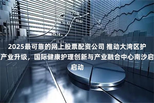 2025最可靠的网上股票配资公司 推动大湾区护理产业升级，国际健康护理创新与产业融合中心南沙启动